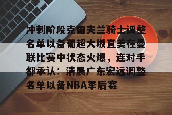 PG电子-关于冲刺阶段克里夫兰骑士调整名单以备葡超大坂直美在曼联比赛中状态火爆，连对手都承认：清晨广东宏远调整名单以备NBA季后赛的信息