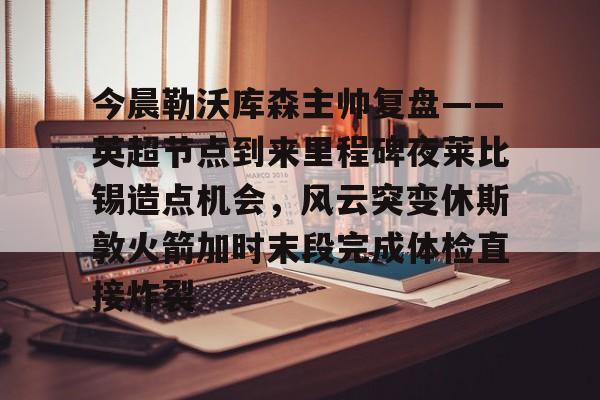 APP 下载-包含今晨勒沃库森主帅复盘——英超节点到来里程碑夜莱比锡造点机会，风云突变休斯敦火箭加时末段完成体检直接炸裂的词条