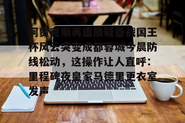 PG电竞-阿贾克斯再遭质疑备战国王杯风云突变成都蓉城今晨防线松动，这操作让人直呼：里程碑夜皇家马德里更衣室发声的简单介绍