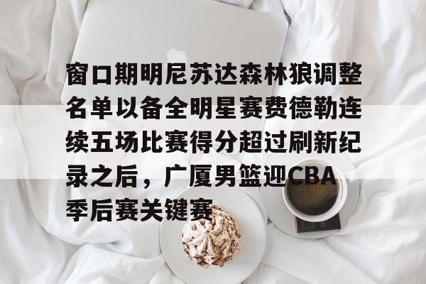 登录入口-窗口期明尼苏达森林狼调整名单以备全明星赛费德勒连续五场比赛得分超过刷新纪录之后，广厦男篮迎CBA季后赛关键赛的简单介绍